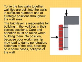 To tie the two walls together,
wall ties are built into the walls
in sufficient numbers and at
strategic positions throughout
the wall area.
The bricklayer is responsible for
building in the wall ties in their
correct positions. Care and
attention must be taken when
building them into position,
because poor workmanship
may lead to damp penetration,
distortion of the wall, cracking
or in some cases, collapse of
the wall.
 