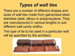 Types of wall ties
There are a number of different shapes and
sizes of wall ties made from galvanised steel,
stainless steel, alloys or polypropylene. They
are manufactured in various lengths to suit
different wall cavity widths.
The type of tie to be used in a particular wall
will be specified by the architect.
 