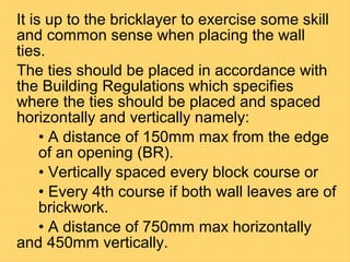 It is up to the bricklayer to exercise some skill
and common sense when placing the wall
ties.
The ties should be placed in accordance with
the Building Regulations which specifies
where the ties should be placed and spaced
horizontally and vertically namely:
• A distance of 150mm max from the edge
of an opening (BR).
• Vertically spaced every block course or
• Every 4th course if both wall leaves are of
brickwork.
• A distance of 750mm max horizontally
and 450mm vertically.
 
