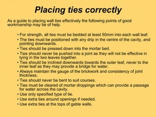 Placing ties correctly
As a guide to placing wall ties effectively the following points of good
workmanship may be of help.
• For strength, all ties must be bedded at least 50mm into each wall leaf.
• The ties must be positioned with any drip in the centre of the cavity, and
pointing downwards.
• Ties should be pressed down into the mortar bed.
• Ties should never be pushed into a joint as they will not be effective in
tying in the two leaves together.
• Ties should be inclined downwards towards the outer leaf, never to the
inner leaf as they may provide a bridge for water.
• Always maintain the gauge of the brickwork and consistency of joint
thickness.
• Ties should never be bent to suit courses.
• Ties must be cleared of mortar droppings which can provide a passage
for water across the cavity.
• Use only specified type of tie.
• Use extra ties around openings if needed.
• Use extra ties at the tops of gable walls.
 