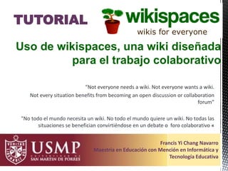 “Not everyone needs a wiki. Not everyone wants a wiki.
Not every situation benefits from becoming an open discussion or collaboration
forum”
"No todo el mundo necesita un wiki. No todo el mundo quiere un wiki. No todas las
situaciones se benefician convirtiéndose en un debate o foro colaborativo «
Uso de wikispaces, una wiki diseñada
para el trabajo colaborativo
TUTORIAL
Francis Yi Chang Navarro
Maestría en Educación con Mención en Informática y
Tecnología Educativa