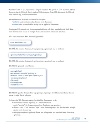 As with the CSS, an XSL style sheet is a template with rules that govern an XML document. The dif-
ference is that the XSL style sheet is itself an XML document. As an XML document, the XSL style
sheet contains tags, elements and attributes.

The template rules of the XSL document has two parts:
    • patterns: used to select specific elements in the document
    • actions: used to describe what styling is to be applied to the element

By using an XSL processor, the formatting specified in the style sheet is applied to the XML docu-
ment elements. Let’s look at an example of an XML document and its XSL style sheet.

We’ll use a one element XML document (greet.xml):


  <?xml version=’1.0’?>


The XML file contains: 1 element, 1 tag (<greeting>,</greeting>), and no attributes.


  <greeting>Hello! How are you?</greeting>


The XML file contains: 1 element, 1 tag (<greeting>,</greeting>), and no attributes.

The XSL file (greet.xsl) looks like this:

  <xsl:stylesheet>
  <xsl:template match=”greeting”>
  <fo:block color = “red” font-size=”16pt”>
  <xsl:apply-templates/>
  </fo:block>
  </xsl:template>
  </xsl:stylesheet>



The XSL file specifies the style of the tag <greeting>,</greeting>. It will format and display the con-
tent as 16 point font in red color.

Let’s parse the XSL file to see exactly what it’s telling the processor to do.
     • <xsl:template starts the beginning of a pattern/action rule.
     • match=”greeting”> is the pattern that selects the element tag <greeting>.
     • <fo:block color = “red” font-size=”16pt”> is the formatting object that describes what styling is
       applied to the element tag.
     • <xsl:apply-templates/> applies the format and styling to the text contained in the element tag
       <greeting>.
                                                                                                      XML TUTORIAL
                                                                          GXS Proprietary and Confidential Information
                                                                                                                         16
 