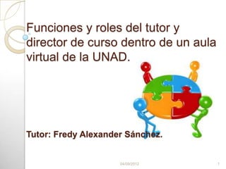 Funciones y roles del tutor y
director de curso dentro de un aula
virtual de la UNAD.




Tutor: Fredy Alexander Sánchez.


                     04/09/2012       1
 