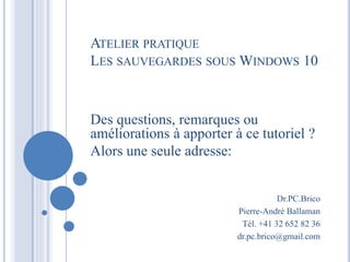 Dr.PC.Brico
Pierre-André Ballaman
Tél. +41 32 652 82 36
dr.pc.brico@gmail.com
Des questions, remarques ou
améliorations à apporter à ce tutoriel ?
Alors une seule adresse:
ATELIER PRATIQUE
LES SAUVEGARDES SOUS WINDOWS 10
 