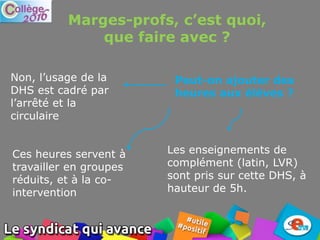 Les enseignements de
complément (latin, LVR)
sont pris sur cette DHS, à
hauteur de 5h.
Marges-profs, c’est quoi,
que faire avec ?
Peut-on ajouter des
heures aux élèves ?
Non, l’usage de la
DHS est cadré par
l’arrêté et la
circulaire
Ces heures servent à
travailler en groupes
réduits, et à la co-
intervention
 