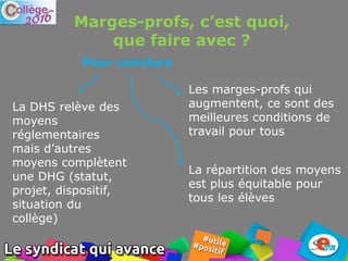 Marges-profs, c’est quoi,
que faire avec ?
La DHS relève des
moyens
réglementaires
mais d’autres
moyens complètent
une DHG (statut,
projet, dispositif,
situation du
collège)
La répartition des moyens
est plus équitable pour
tous les élèves
Pour conclure
Les marges-profs qui
augmentent, ce sont des
meilleures conditions de
travail pour tous
 