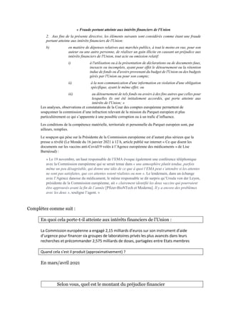 « Fraude portant atteinte aux intérêts financiers de l'Union
2. Aux fins de la présente directive, les éléments suivants sont considérés comme étant une fraude
portant atteinte aux intérêts financiers de l'Union:
b) en matière de dépenses relatives aux marchés publics, à tout le moins en vue, pour son
auteur ou une autre personne, de réaliser un gain illicite en causant un préjudice aux
intérêts financiers de l'Union, tout acte ou omission relatif:
i) à l'utilisation ou à la présentation de déclarations ou de documents faux,
inexacts ou incomplets, ayant pour effet le détournement ou la rétention
indue de fonds ou d'avoirs provenant du budget de l'Union ou des budgets
gérés par l'Union ou pour son compte;
ii) à la non-communication d'une information en violation d'une obligation
spécifique, ayant le même effet; ou
iii) au détournement de tels fonds ou avoirs à des fins autres que celles pour
lesquelles ils ont été initialement accordés, qui porte atteinte aux
intérêts de l'Union; »
Les analyses, observations et constatations de la Cour des comptes européenne permettent de
soupçonner la commission d’une infraction relevant de la mission du Parquet européen et plus
particulièrement ce qui s’apparente à une possible corruption ou à un trafic d’influence.
Les conditions de la compétence matérielle, territoriale et personnelle du Parquet européen sont, par
ailleurs, remplies.
Le soupçon qui pèse sur la Présidente de la Commission européenne est d’autant plus sérieux que la
presse a révélé (Le Monde du 16 janvier 2021 à 12 h, article publié sur internet « Ce que disent les
documents sur les vaccins anti-Covid19 volés à l’Agence européenne des médicaments » de Lise
Barnéoud) :
« Le 19 novembre, un haut responsable de l’EMA évoque également une conférence téléphonique
avec la Commission européenne qui se serait tenue dans « une atmosphère plutôt tendue, parfois
même un peu désagréable, qui donne une idée de ce que à quoi l’EMA peut s’attendre si les attentes
ne sont pas satisfaites, que ces attentes soient réalistes ou non ». Le lendemain, dans un échange
avec l’Agence danoise du médicament, le même responsable se dit surpris qu’Ursula von der Leyen,
présidente de la Commission européenne, ait « clairement identifié les deux vaccins qui pourraient
être approuvés avant la fin de l’année [Pfizer-BioNTech et Moderna]. Il y a encore des problèmes
avec les deux », souligne l’agent. »
Complétez comme suit :
En quoi cela porte-t-il atteinte aux intérêts financiers de l’Union :
La Commission européenne a engagé 2,15 milliards d’euros sur son instrument d’aide
d’urgence pour financer six groupes de laboratoires privés les plus avancés dans leurs
recherches et précommander 2,575 milliards de doses, partagées entre Etats membres
Quand cela s’est il produit (approximativement) ?
En mars/avril 2021
Selon vous, quel est le montant du préjudice financier
 