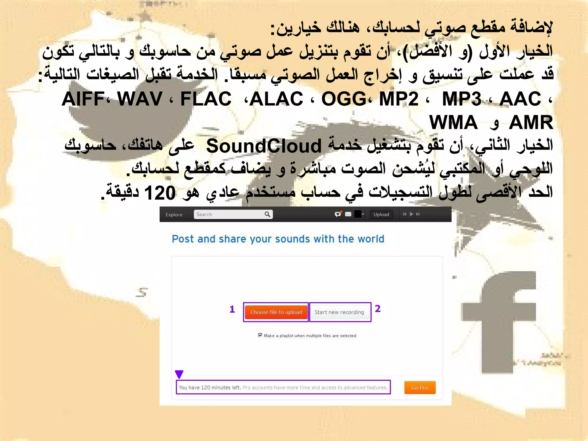 ‫لاضافة مقطع صوتي لحسابك، هنالك رخيارين:‬
‫الخيار الول )و الفضل(، أن تقوم بتنزيل عمل صوتي من حاسوبك و بالتالي تكون‬
‫قد عملت على تنسيق و إرخراج العمل الصوتي مسبقا. الخدمة تقبل الصيغات التالية:‬
‫، ‪AIFF، WAV ، FLAC ،ALAC ، OGG، MP2 ، MP3 ، AAC‬‬
‫‪ AMR‬و ‪WMA‬‬
‫الخيار الثاني، أن تقوم بتشغيل رخدمة ‪ SoundCloud‬على هاتفك، حاسوبك‬
‫اللوحي أو المكتبي ليشحن الصوت مباشرة و يضاف كمقطع لحسابك.‬
‫شُ‬
‫الحد القصى لطول التسجيلت في حساب مستخدم عادي هو 021 دقيقة.‬

 