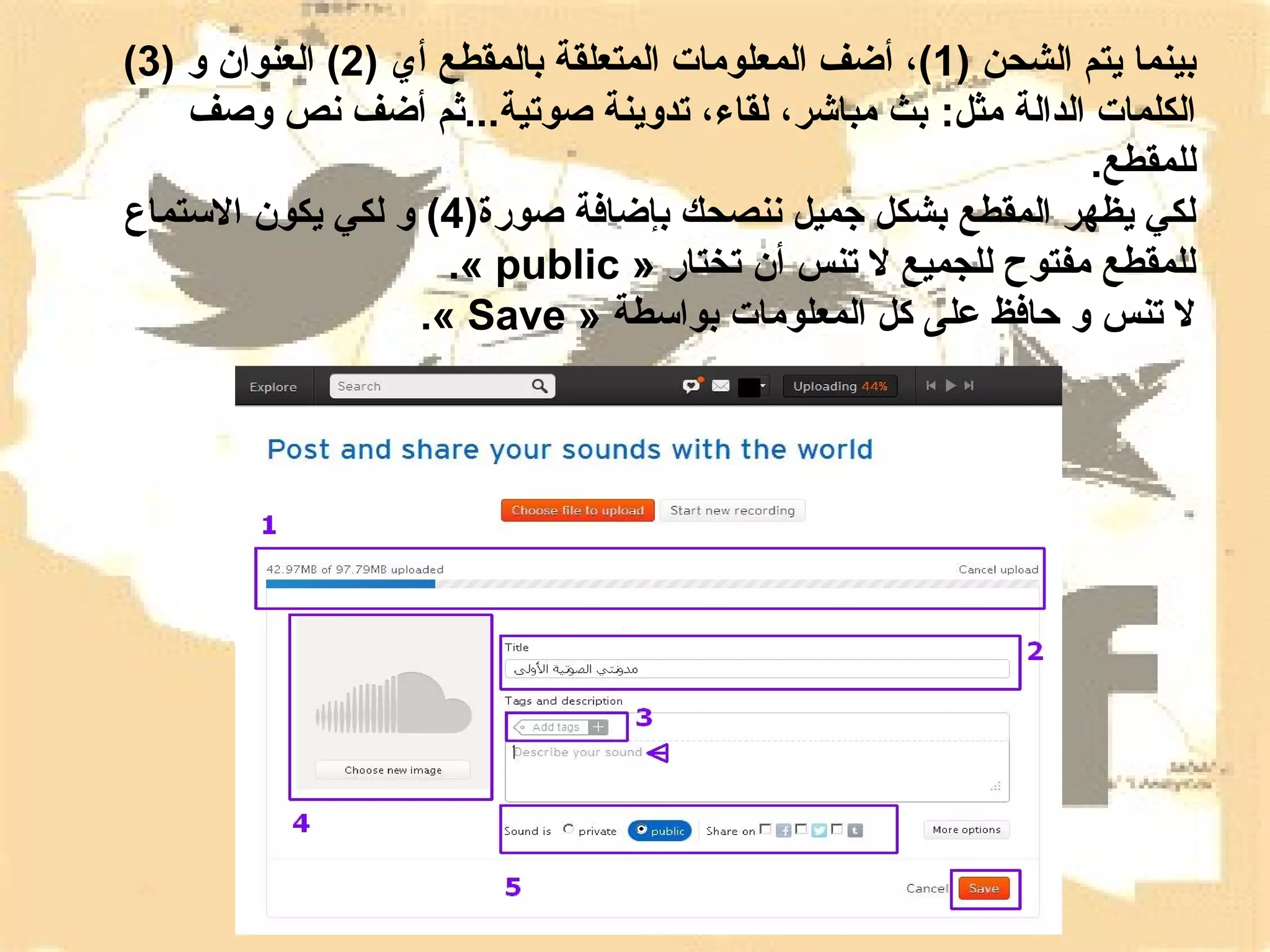 ‫بينما يتم الشحن )1(، أضف المعلومات المتعلقة بالمقطع أي )2( العنوان و )3(‬
‫الكلمات الدالة مثل: بث مباشر، لقاء، تدوينة صوتية...ثم أضف نص وصف‬
‫للمقطع.‬
‫لكي يظهر المقطع بشكل جميل ننصحك بإضافة صورة)4( و لكي يكون التستماع‬
‫للمقطع مفتوح للجميع ل تنس أن تختار » ‪.« public‬‬
‫ل تنس و حافظ على كل المعلومات بواتسطة » ‪.« Save‬‬

 