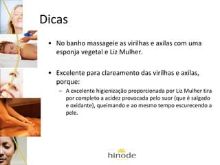 Dicas
• No banho massageie as virilhas e axilas com uma
esponja vegetal e Liz Mulher.
• Excelente para clareamento das virilhas e axilas,
porque:
– A excelente higienização proporcionada por Liz Mulher tira
por completo a acidez provocada pelo suor (que é salgado
e oxidante), queimando e ao mesmo tempo escurecendo a
pele.

 