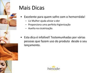 Mais Dicas
• Excelente para quem sofre com o hemorróida!
– Liz Mulher ajuda aliviar a dor
– Proporciona uma perfeita higienização
– Auxilia na cicatrização.

• Esta dica é infalível! Testemunhadas por várias
pessoas que fazem uso do produto desde o seu
lançamento.

 