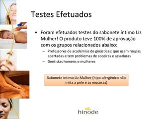 Testes Efetuados
• Foram efetuados testes do sabonete íntimo Liz
Mulher! O produto teve 100% de aprovação
com os grupos relacionados abaixo:
– Professores de academias de ginásticas: que usam roupas
apertadas e tem problemas de coceiras e assaduras
– Dentistas homens e mulheres

Sabonete íntimo Liz Mulher (hipo-alergênico não
irrita a pele e as mucosas)

 