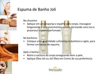 Espuma de Banho Joli
No chuveiro:
• Aplique em uma esponja e espalhe pelo corpo, massagear
longamente e com movimentos suaves, formando uma rica e
prazerosa espuma perfumada
Na banheira:
• Coloque uma quantidade suficiente na banheira e agite, para
formar um banho de espuma.
Após o banho:
• Retire o excesso do corpo enxaguando bem a pele.
• Aplique Óleo Joli ou Joli Óleo em Creme de sua preferência.

 