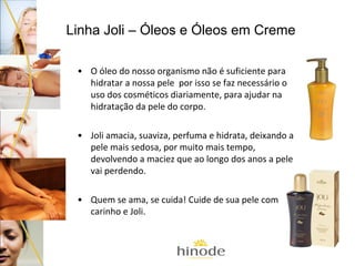 Linha Joli – Óleos e Óleos em Creme
• O óleo do nosso organismo não é suficiente para
hidratar a nossa pele por isso se faz necessário o
uso dos cosméticos diariamente, para ajudar na
hidratação da pele do corpo.
• Joli amacia, suaviza, perfuma e hidrata, deixando a
pele mais sedosa, por muito mais tempo,
devolvendo a maciez que ao longo dos anos a pele
vai perdendo.
• Quem se ama, se cuida! Cuide de sua pele com
carinho e Joli.

 