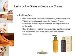 Linha Joli – Óleos e Óleos em Creme
• Indicações:
– Óleo Perfumado – suaves e emolientes, formulados com
Vitamina E e Ativos extraídos das Nozes e Frutos.
Brasileiros. Amacia a pele deixando um toque sedoso e
perfumado.
– Óleo Em Creme – mais cremoso, amacia a pele deixando
um toque mais aveludado, com perfumação mais
duradoura.

 