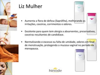 Liz Mulher
• Aumenta a flora de defesa (Saprófita), melhorando as
irritações, coceiras, corrimentos e odores.
• Excelente para quem tem alergia a absorventes, preservativos,
coceiras resultantes de candidíase.
• Normalizando o excesso ou falta de umidade, odores em final
de menstruação, protegendo a mucosa vaginal no período da
menopausa.

 