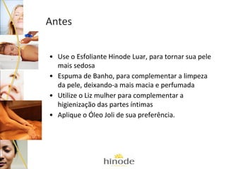 Antes
• Use o Esfoliante Hinode Luar, para tornar sua pele
mais sedosa
• Espuma de Banho, para complementar a limpeza
da pele, deixando-a mais macia e perfumada
• Utilize o Liz mulher para complementar a
higienização das partes íntimas
• Aplique o Óleo Joli de sua preferência.

 