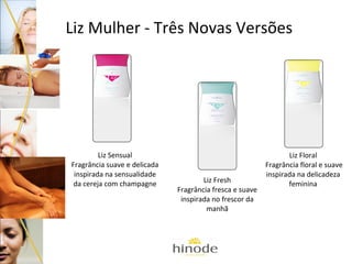 Liz Mulher - Três Novas Versões

Liz Sensual
Fragrância suave e delicada
inspirada na sensualidade
da cereja com champagne

Liz Fresh
Fragrância fresca e suave
inspirada no frescor da
manhã

Liz Floral
Fragrância floral e suave
inspirada na delicadeza
feminina

 