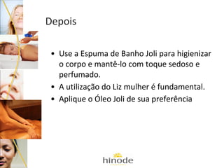 Depois
• Use a Espuma de Banho Joli para higienizar
o corpo e mantê-lo com toque sedoso e
perfumado.
• A utilização do Liz mulher é fundamental.
• Aplique o Óleo Joli de sua preferência

 