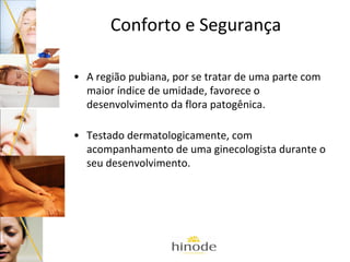 Conforto e Segurança
• A região pubiana, por se tratar de uma parte com
maior índice de umidade, favorece o
desenvolvimento da flora patogênica.
• Testado dermatologicamente, com
acompanhamento de uma ginecologista durante o
seu desenvolvimento.

 