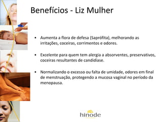 Benefícios - Liz Mulher
• Aumenta a flora de defesa (Saprófita), melhorando as
irritações, coceiras, corrimentos e odores.
• Excelente para quem tem alergia a absorventes, preservativos,
coceiras resultantes de candidíase.
• Normalizando o excesso ou falta de umidade, odores em final
de menstruação, protegendo a mucosa vaginal no período da
menopausa.

 