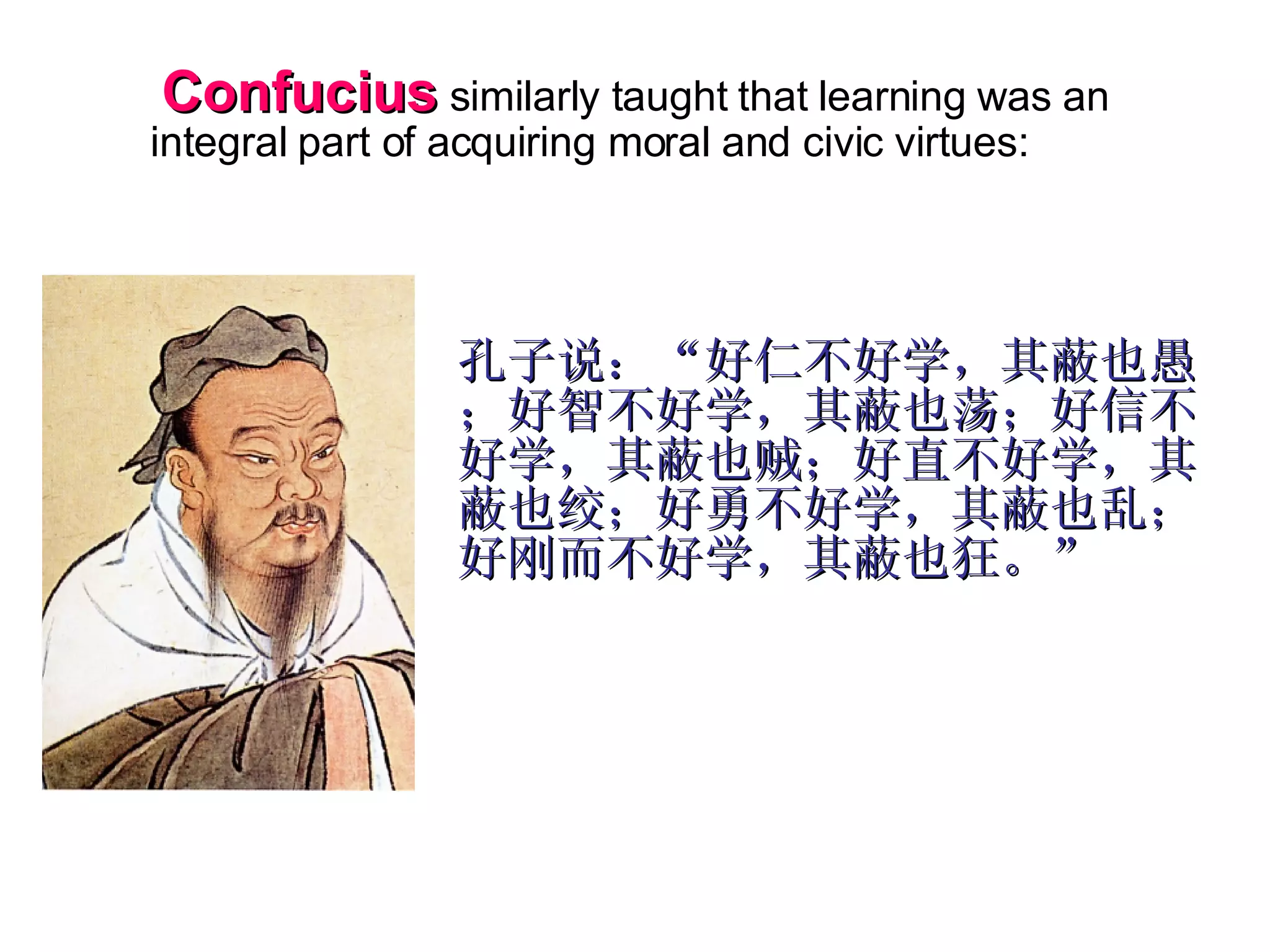   Confucius  similarly taught that learning was an integral part of acquiring moral and civic virtues: 孔子说：“好仁不好学，其蔽也愚；好智不好学，其蔽也荡；好信不好学，其蔽也贼；好直不好学，其蔽也绞；好勇不好学，其蔽也乱；好刚而不好学，其蔽也狂。” 