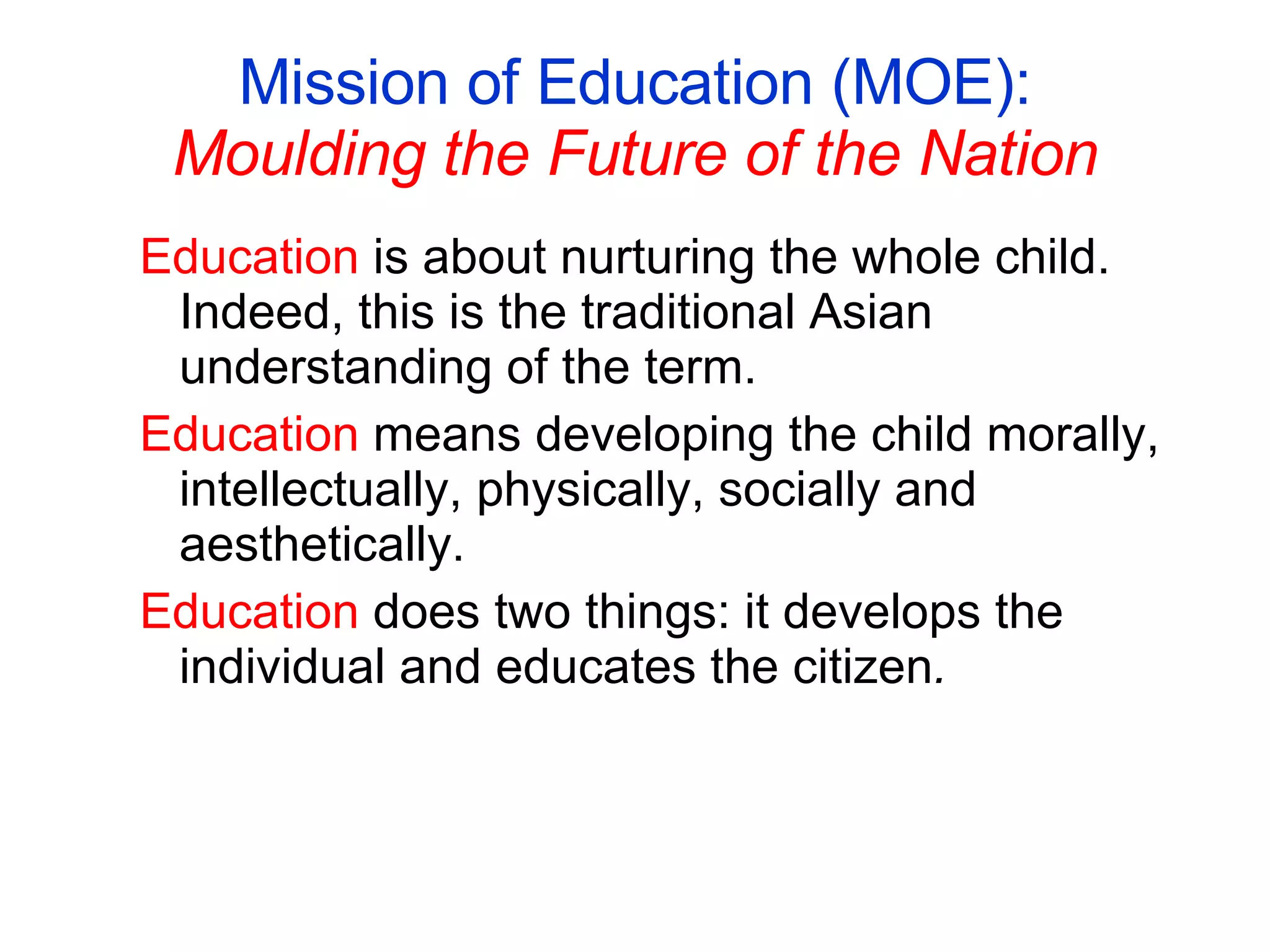 Mission of Education (MOE): Moulding the Future of the Nation Education  is about nurturing the whole child. Indeed, this is the traditional Asian understanding of the term. Education  means developing the child morally, intellectually, physically, socially and aesthetically. Education  does two things: it develops the individual and educates the citizen . 