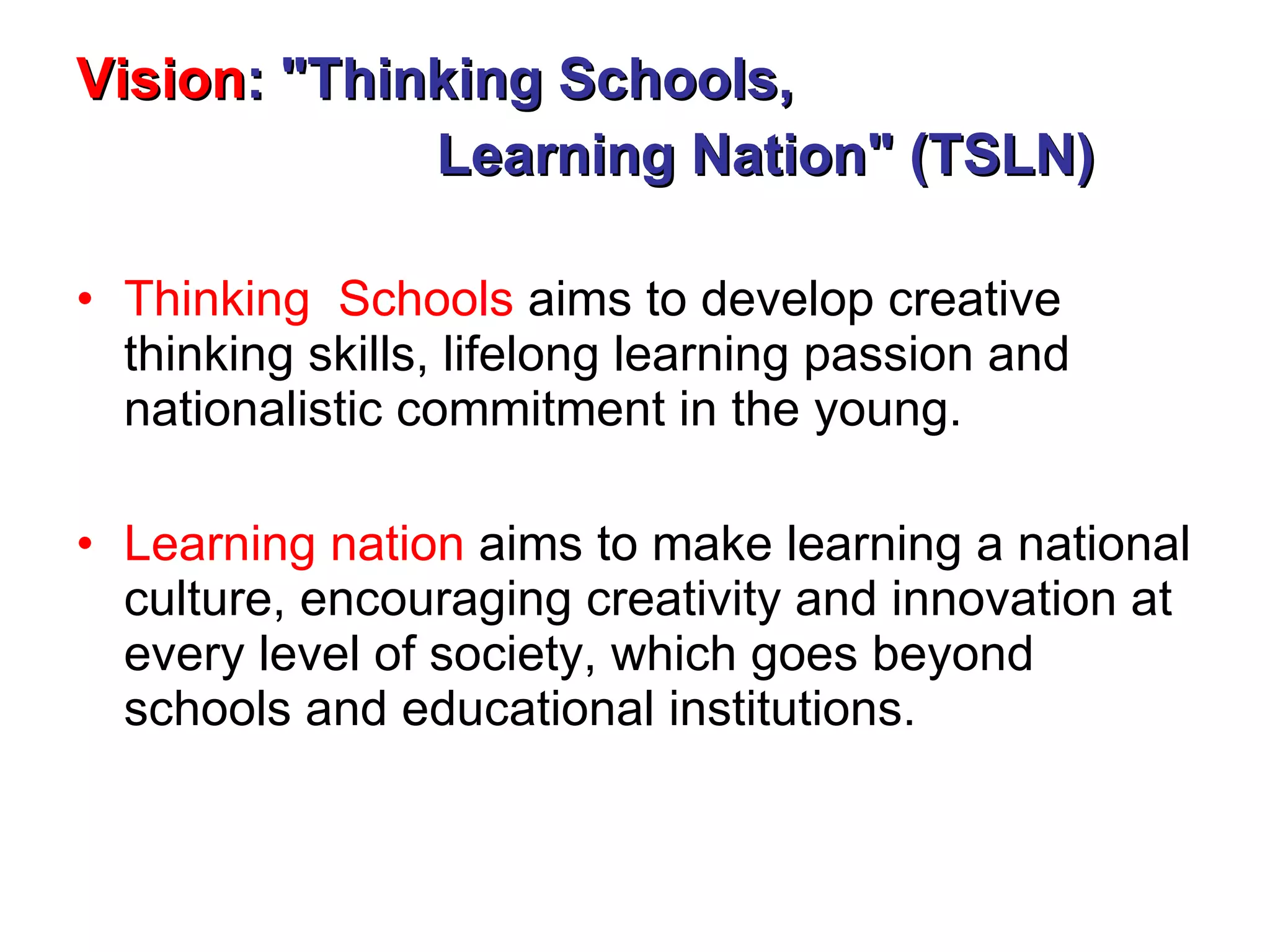 Vision : &quot;Thinking Schools,    Learning Nation&quot; (TSLN)   Thinking  Schools  aims to develop creative thinking skills, lifelong learning passion and nationalistic commitment in the young. Learning nation  aims to make learning a national culture, encouraging creativity and innovation at every level of society, which goes beyond schools and educational institutions. 