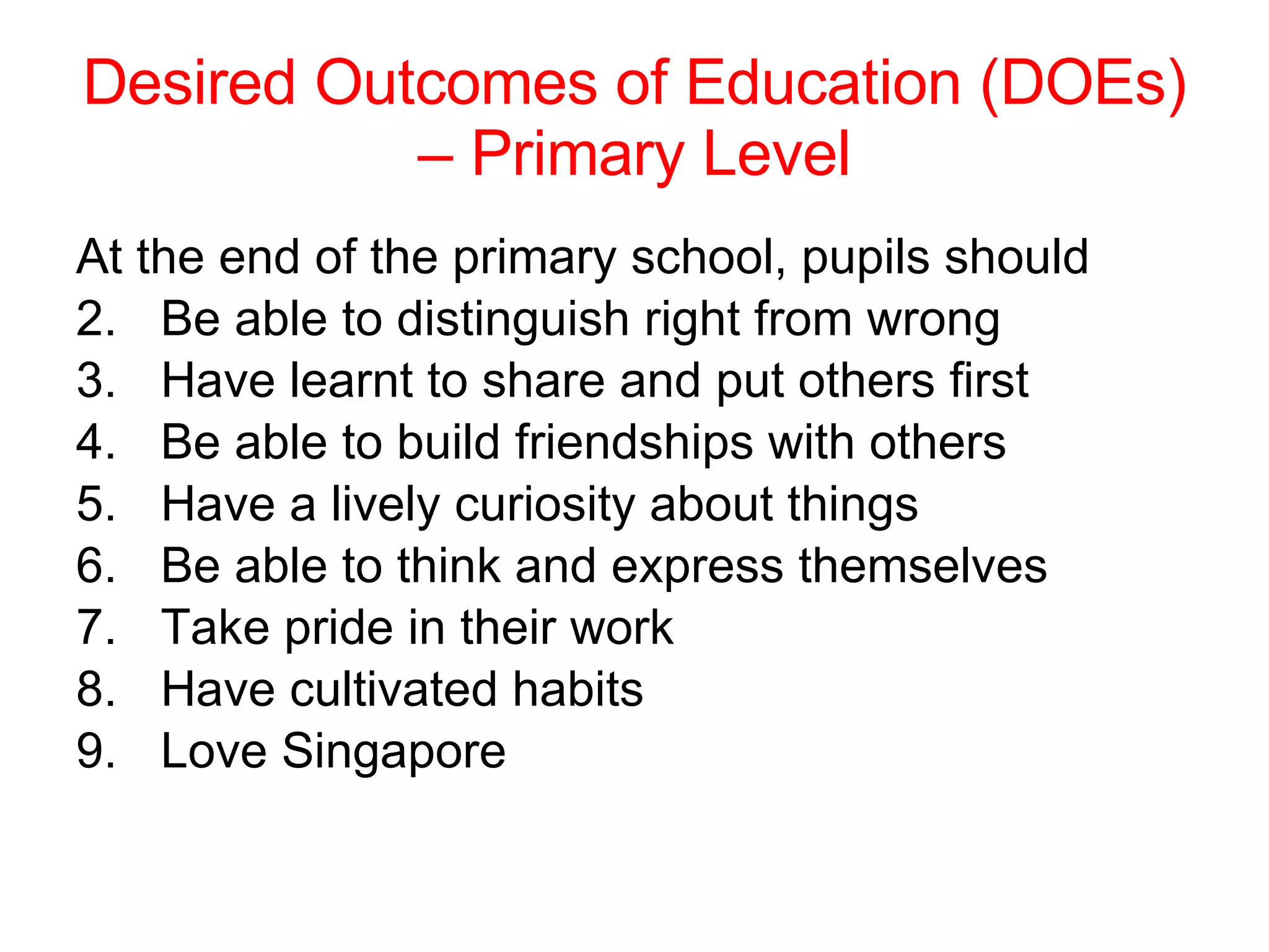 Desired Outcomes of Education (DOEs) – Primary Level At the end of the primary school, pupils should Be able to distinguish right from wrong Have learnt to share and put others first Be able to build friendships with others Have a lively curiosity about things Be able to think and express themselves Take pride in their work Have cultivated habits Love Singapore 