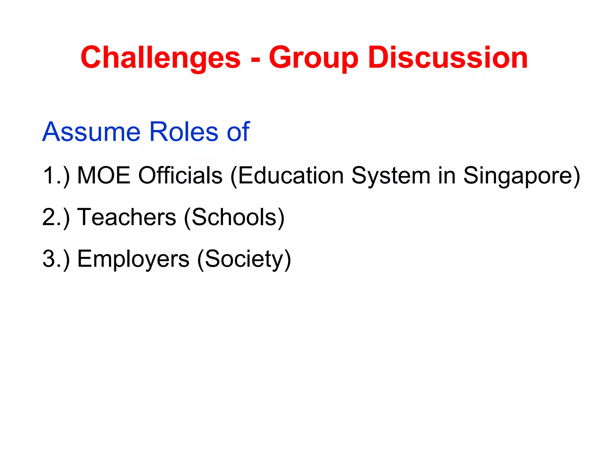 Challenges - Group Discussion   Assume Roles of  1.) MOE Officials (Education System in Singapore)  2.) Teachers (Schools)  3.) Employers (Society)  