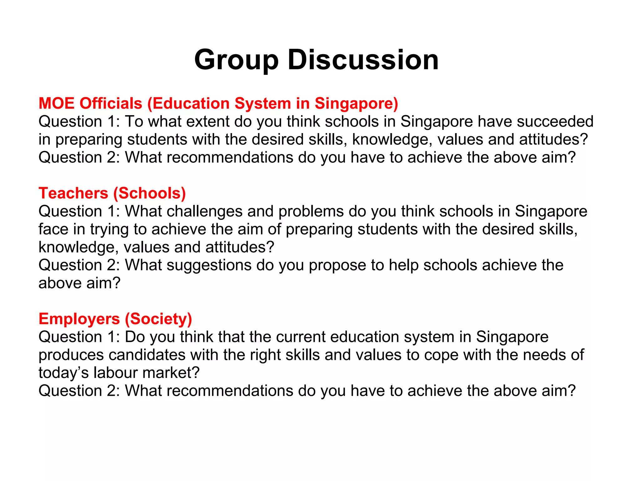 Group Discussion  MOE Officials (Education System in Singapore)  Question 1: To what extent do you think schools in Singapore have succeeded in preparing students with the desired skills, knowledge, values and attitudes?  Question 2: What recommendations do you have to achieve the above aim? Teachers (Schools)  Question 1: What challenges and problems do you think schools in Singapore face in trying to achieve the aim of preparing students with the desired skills, knowledge, values and attitudes?  Question 2: What suggestions do you propose to help schools achieve the above aim?  Employers (Society)  Question 1: Do you think that the current education system in Singapore produces candidates with the right skills and values to cope with the needs of today’s labour market?  Question 2: What recommendations do you have to achieve the above aim?  