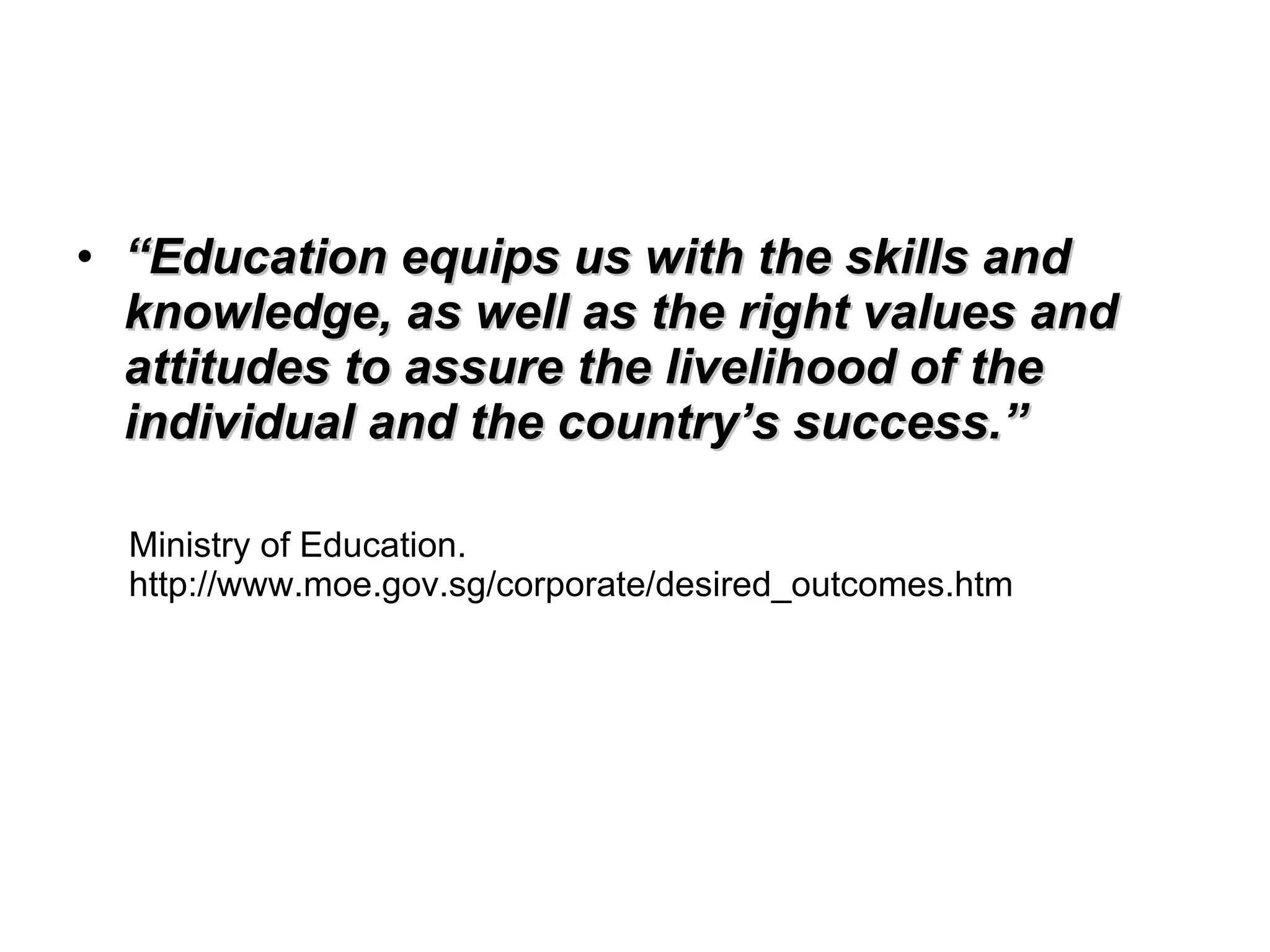 “ Education equips us with the skills and knowledge, as well as the right values and attitudes to assure the livelihood of the individual and the country’s success.” Ministry of Education. http://www.moe.gov.sg/corporate/desired_outcomes.htm  
