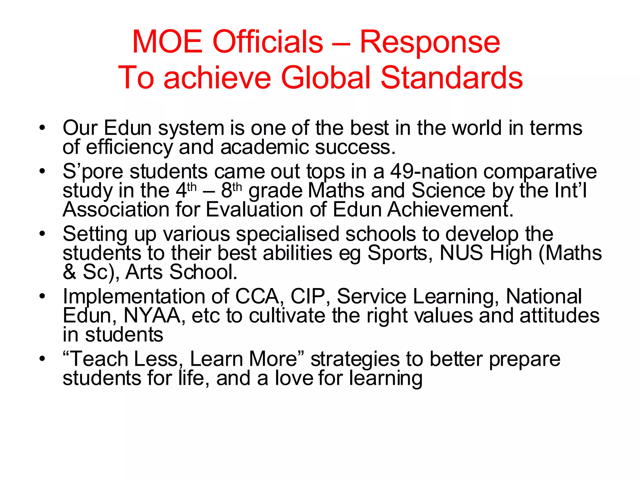 MOE Officials – Response  To achieve Global Standards Our Edun system is one of the best in the world in terms of efficiency and academic success. S’pore students came out tops in a 49-nation comparative study in the 4 th  – 8 th  grade Maths and Science by the Int’l Association for Evaluation of Edun Achievement. Setting up various specialised schools to develop the students to their best abilities eg Sports, NUS High (Maths & Sc), Arts School. Implementation of CCA, CIP, Service Learning, National Edun, NYAA, etc to cultivate the right values and attitudes in students “ Teach Less, Learn More” strategies to better prepare students for life, and a love for learning 