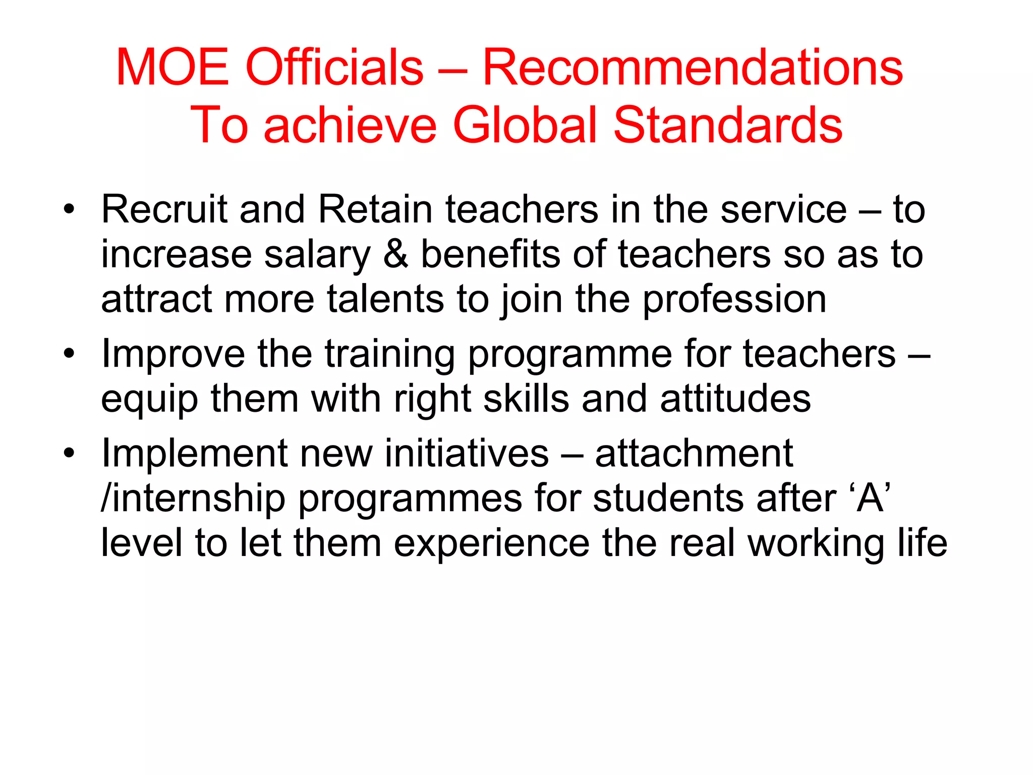 MOE Officials – Recommendations  To achieve Global Standards Recruit and Retain teachers in the service – to increase salary & benefits of teachers so as to attract more talents to join the profession Improve the training programme for teachers – equip them with right skills and attitudes Implement new initiatives – attachment /internship programmes for students after ‘A’ level to let them experience the real working life 