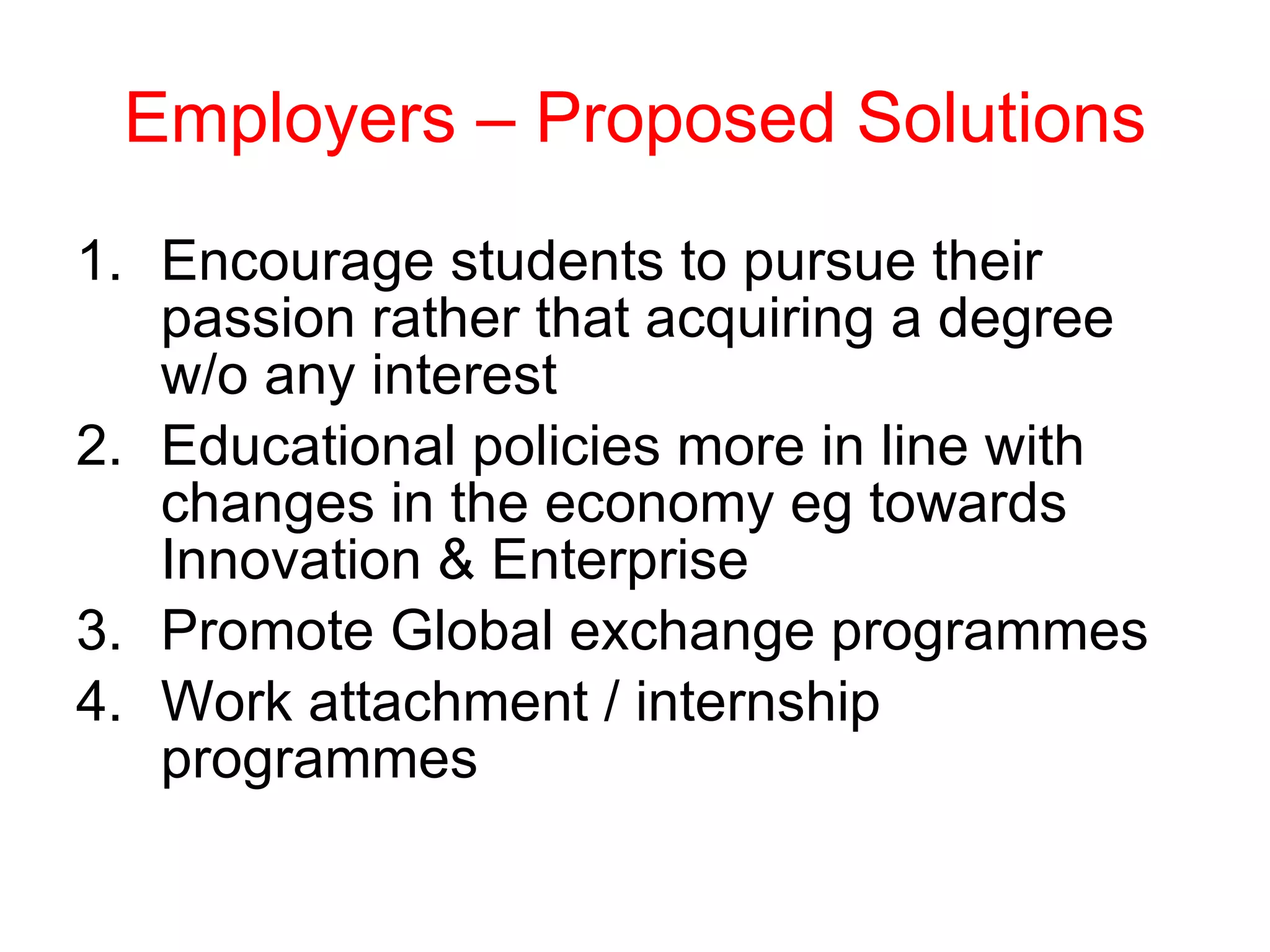 Employers – Proposed Solutions Encourage students to pursue their passion rather that acquiring a degree w/o any interest Educational policies more in line with changes in the economy eg towards Innovation & Enterprise Promote Global exchange programmes Work attachment / internship programmes 