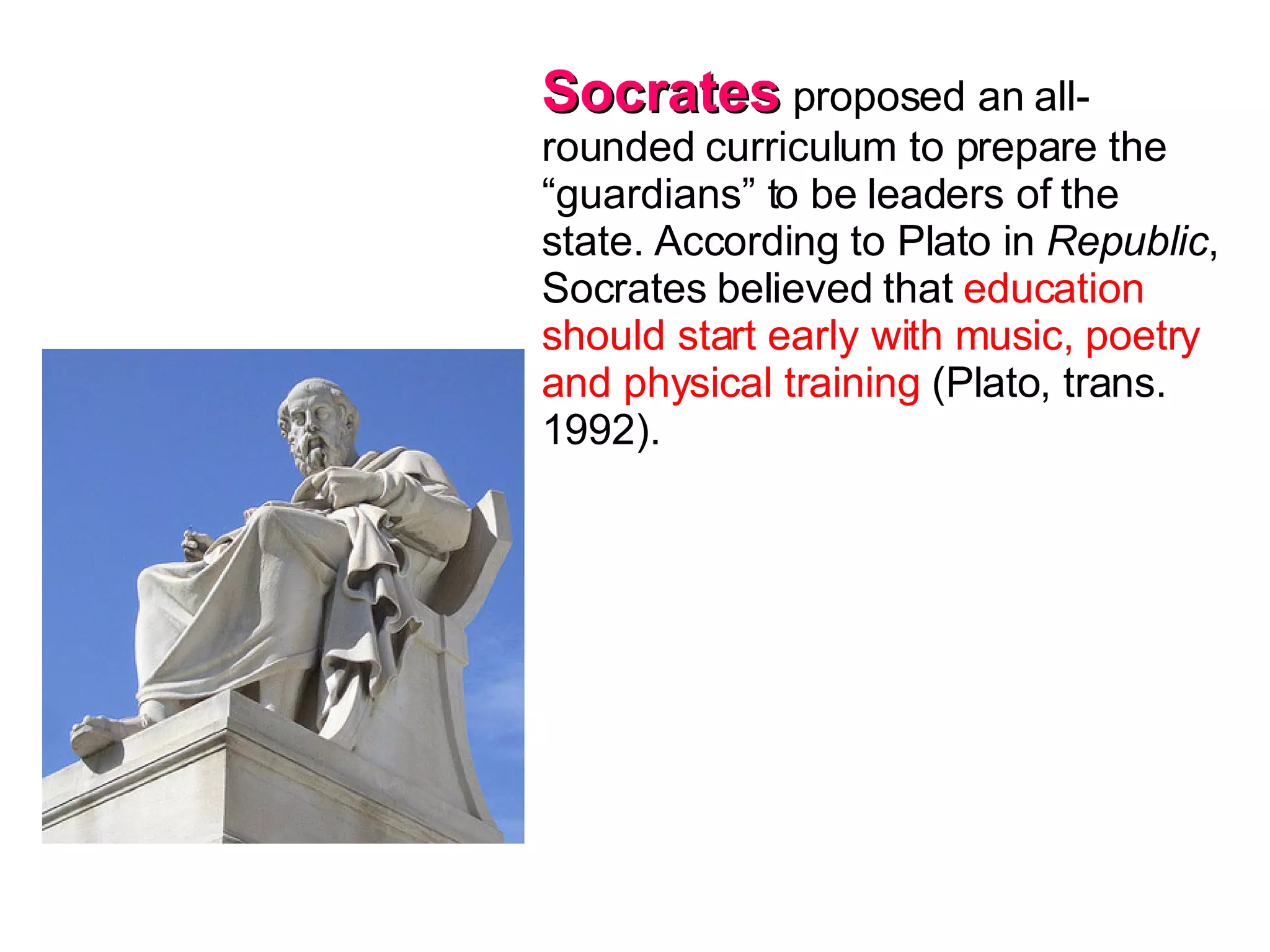 Socrates  proposed an all-rounded curriculum to prepare the “guardians” to be leaders of the state. According to Plato in  Republic , Socrates believed that  education should start early with music, poetry and physical training  (Plato, trans. 1992).  