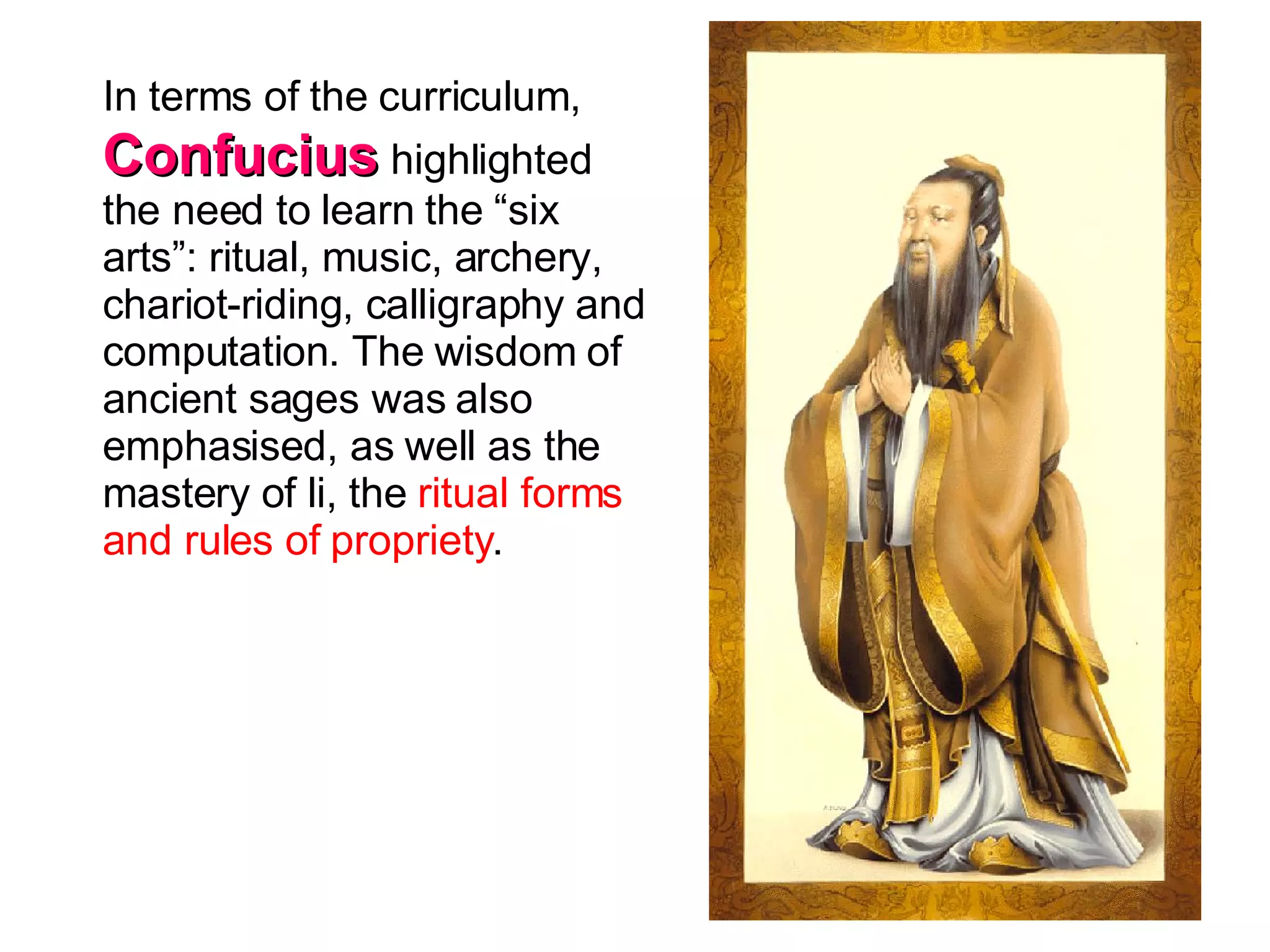 In terms of the curriculum,  Confucius  highlighted the need to learn the “six arts”: ritual, music, archery, chariot-riding, calligraphy and computation. The wisdom of ancient sages was also emphasised, as well as the mastery of li, the  ritual forms and rules of propriety .  