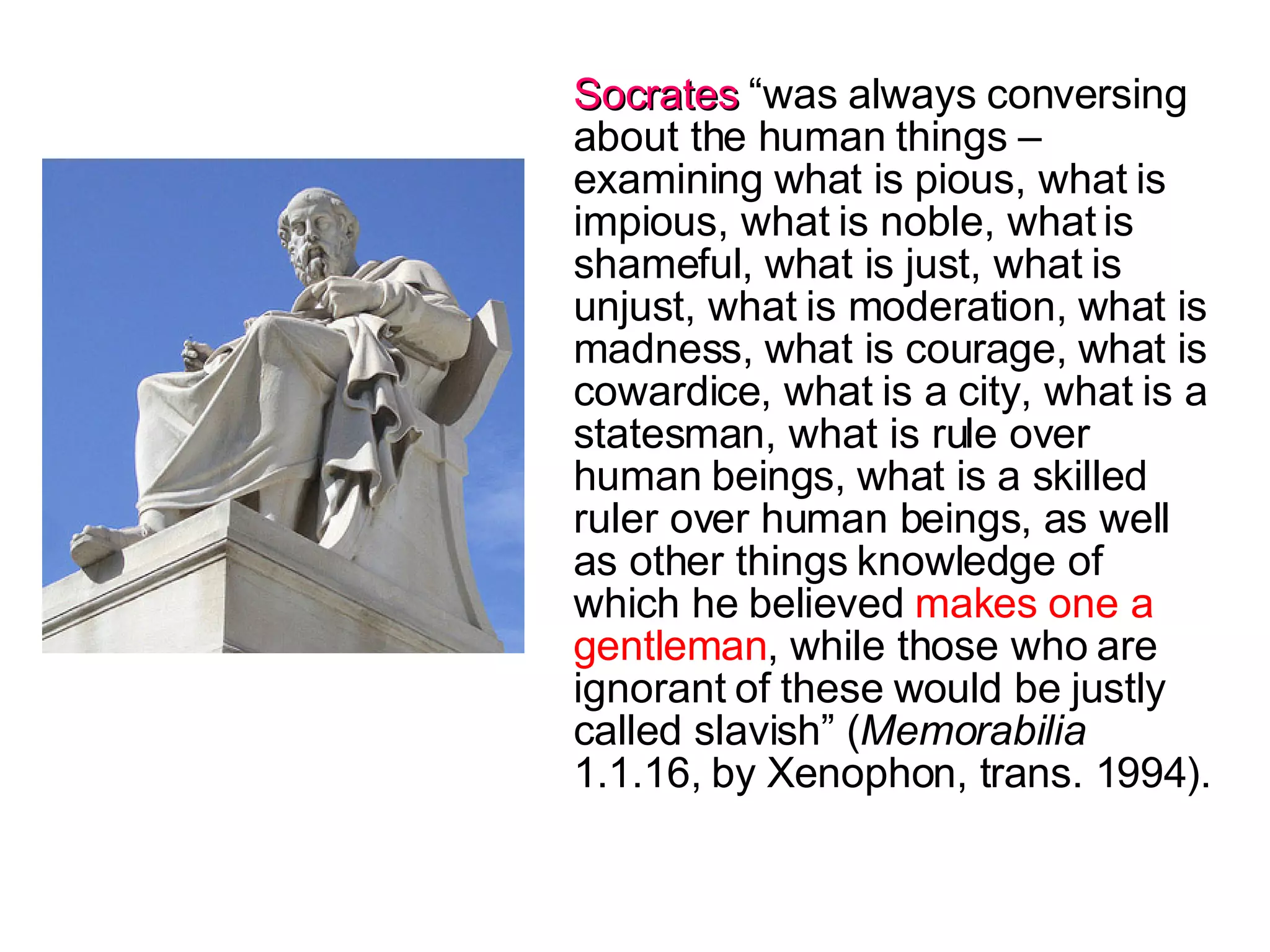 Socrates  “was always conversing about the human things – examining what is pious, what is impious, what is noble, what is shameful, what is just, what is unjust, what is moderation, what is madness, what is courage, what is cowardice, what is a city, what is a statesman, what is rule over human beings, what is a skilled ruler over human beings, as well as other things knowledge of which he believed  makes one a gentleman , while those who are ignorant of these would be justly called slavish” ( Memorabilia  1.1.16, by Xenophon, trans. 1994). 