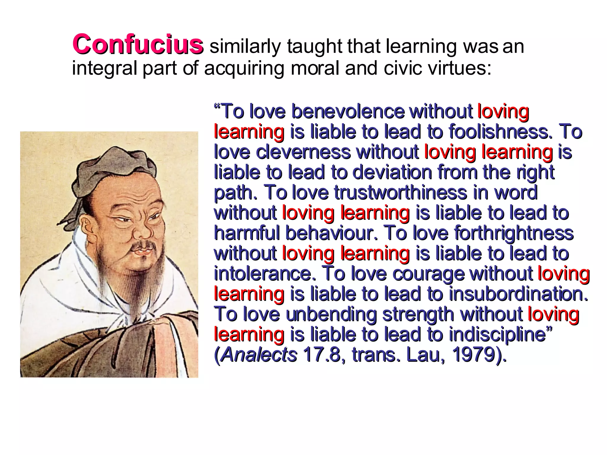Confucius  similarly taught that learning was an integral part of acquiring moral and civic virtues: “ To love benevolence without  loving learning  is liable to lead to foolishness. To love cleverness without  loving learning  is liable to lead to deviation from the right path. To love trustworthiness in word without  loving learning  is liable to lead to harmful behaviour. To love forthrightness without  loving learning  is liable to lead to intolerance. To love courage without  loving learning  is liable to lead to insubordination. To love unbending strength without  loving learning  is liable to lead to indiscipline” ( Analects  17.8, trans. Lau, 1979). 
