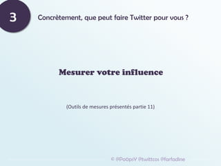 Concrètement, que peut faire Twitter pour vous ?
3
Mesurer votre influence
© @Po0psY @twittcos @farfadine
(Outils de mesures présentés partie 11)
 