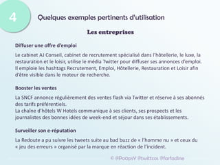 Quelques exemples pertinents d’utilisation
4
© @Po0psY @twittcos @farfadine
Les entreprises
Diffuser une offre d’emploi
Le cabinet AJ Conseil, cabinet de recrutement spécialisé dans l’hôtellerie, le luxe, la
restauration et le loisir, utilise le média Twitter pour diffuser ses annonces d’emploi.
Il emploie les hashtags Recrutement, Emploi, Hôtellerie, Restauration et Loisir afin
d’être visible dans le moteur de recherche.
Booster les ventes
La SNCF annonce régulièrement des ventes flash via Twitter et réserve à ses abonnés
des tarifs préférentiels.
La chaîne d’hôtels W Hotels communique à ses clients, ses prospects et les
journalistes des bonnes idées de week-end et séjour dans ses établissements.
Surveiller son e-réputation
La Redoute a pu suivre les tweets suite au bad buzz de « l’homme nu » et ceux du
« jeu des erreurs » organisé par la marque en réaction de l’incident.
 