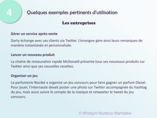 Quelques exemples pertinents d’utilisation
4
© @Po0psY @twittcos @farfadine
Les entreprises
Gérer un service après-vente
Darty échange avec ses clients via Twitter. L’enseigne gère ainsi leurs remarques de
manière instantanée et personnalisée.
Lancer un nouveau produit
La chaîne de restauration rapide McDonald présente tous ses nouveaux produits sur
Twitter ainsi que ses nouvelles recettes.
Organiser un jeu
La parfumerie Nocibé a organisé un jeu concours pour faire gagner un parfum Diesel.
Pour jouer, l’internaute devait poster une photo sur Twitter accompagnée du hashtag
du jeu, mais aussi suivre le compte de la marque et retweeter le tweet du jeu
concours.
 