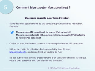 Comment bien tweeter (best practices) ?
5
© @Po0psY @twittcos @farfadine
Quelques conseils pour bien tweeter:
- Ecrire des messages de moins de 140 caractères pour faciliter sa rediffusion.
Exemple:
Mon message (26 caractères): Le nouvel iPad est arrivé!
Mon message retweeté (84 caractères): Bonne nouvelle RT @farfadine
Le nouvel iPad est arrivé!
- Choisir un nom d’utilisateur court car il sera compris dans les 140 caractères.
- Utiliser des outils de réduction d’url comme bit.ly, tinyURL.com,
http://minilien.fr… certains offrent un tracking de l’url.
- Ne pas oublier le @ devant @pseudonyme d'un utilisateur afin qu'il sache que
vous le citez et reçoive ainsi une alerte dans “Mention”.
 