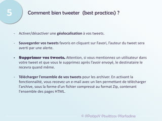 Comment bien tweeter (best practices) ?
5
© @Po0psY @twittcos @farfadine
- Activer/désactiver une géolocalisation à vos tweets.
- Sauvegarder vos tweets favoris en cliquant sur Favori, l’auteur du tweet sera
averti par une alerte.
- Supprimer vos tweets. Attention, si vous mentionnez un utilisateur dans
votre tweet et que vous le supprimez après l’avoir envoyé, le destinataire le
recevra quand même.
- Télécharger l'ensemble de vos tweets pour les archiver. En activant la
fonctionnalité, vous recevez un e-mail avec un lien permettant de télécharger
l'archive, sous la forme d'un fichier compressé au format Zip, contenant
l'ensemble des pages HTML.
 