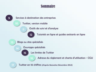 Sommaire
Twitter, version mobile
Outils de suivi et d'analyse
Tutoriels en ligne et guides existants en ligne
Blogs ou sites spécialisés
Ouvrages spécialisés
Les limites de Twitter
Adresse du règlement et charte d’utilisation - CGU
10
9
11
12
Services à destination des entreprises
Twitter en 10 chiffres (d’après Beevolve Décembre 2012)
13
14
15
16
17
 