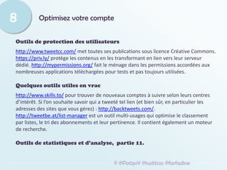 Optimisez votre compte
8
© @Po0psY @twittcos @farfadine
Outils de protection des utilisateurs
http://www.tweetcc.com/ met toutes ses publications sous licence Créative Commons.
https://priv.ly/ protège les contenus en les transformant en lien vers leur serveur
dédié. http://mypermissions.org/ fait le ménage dans les permissions accordées aux
nombreuses applications téléchargées pour tests et pas toujours utilisées.
Quelques outils utiles en vrac
http://www.skills.to/ pour trouver de nouveaux comptes à suivre selon leurs centres
d’intérêt. Si l’on souhaite savoir qui a tweeté tel lien (et bien sûr, en particulier les
adresses des sites que vous gérez) : http://backtweets.com/.
http://tweetbe.at/list-manager est un outil multi-usages qui optimise le classement
par listes, le tri des abonnements et leur pertinence. Il contient également un moteur
de recherche.
Outils de statistiques et d’analyse, partie 11.
 