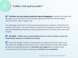 Twitter, c’est quoi au juste ?
Twitter est un réseau social de micro-blogging qui permet d’envoyer des
messages courts (tweets) de 140 caractères agrémentés de liens vers des vidéos,
photos, fichiers audio ou pages web.
Lieu d’échanges interactifs et outil de communication par excellence, il fonctionne de
manière très simple : vous vous abonnez à des flux de messages de personnes qui vous
intéressent (followings) tandis que d’autres (followers) font la même chose avec votre
compte.
En clair : Twitter est un moyen efficace pour se créer un réseau, trouver de
l’information précise et en diffuser soi-même.
Espace de dialogue informel, amplificateur de référencement (les tweets sont
référencés par Google) ou bien encore source d’informations en temps réel, Twitter
constitue une opportunité pour se construire une image (tant au niveau d’une
entreprise que d’une personne publique) et améliorer sa e-réputation.
1
© @Po0psY @twittcos @farfadine
 