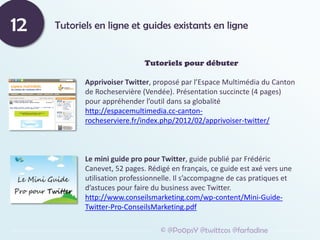Tutoriels en ligne et guides existants en ligne
12
© @Po0psY @twittcos @farfadine
Tutoriels pour débuter
Apprivoiser Twitter, proposé par l’Espace Multimédia du Canton
de Rocheservière (Vendée). Présentation succincte (4 pages)
pour appréhender l’outil dans sa globalité
http://espacemultimedia.cc-canton-
rocheserviere.fr/index.php/2012/02/apprivoiser-twitter/
Le mini guide pro pour Twitter, guide publié par Frédéric
Canevet, 52 pages. Rédigé en français, ce guide est axé vers une
utilisation professionnelle. Il s’accompagne de cas pratiques et
d’astuces pour faire du business avec Twitter.
http://www.conseilsmarketing.com/wp-content/Mini-Guide-
Twitter-Pro-ConseilsMarketing.pdf
 