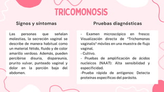 Las personas que señalan
molestias, la secreción vaginal se
describe de manera habitual como
un material fétido, fluido y de color
amarillo verdoso. Además, pueden
percibirse disuria, dispareunia,
prurito vulvar, punteado vaginal y
dolor en la porción baja del
abdomen.
TRICOMONOSIS
TRICOMONOSIS
Signos y síntomas Pruebas diagnósticas
- Examen microscópico en fresco:
Visualización directa de *Trichomonas
vaginalis* móviles en una muestra de flujo
vaginal.
- Cultivo.
- Pruebas de amplificación de ácidos
nucleicos (NAAT): Alta sensibilidad y
especificidad.
-Prueba rápida de antígenos: Detecta
proteínas específicas del parásito.
 