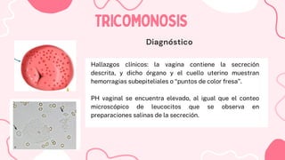 Hallazgos clínicos: la vagina contiene la secreción
descrita, y dicho órgano y el cuello uterino muestran
hemorragias subepiteliales o “puntos de color fresa”.
PH vaginal se encuentra elevado, al igual que el conteo
microscópico de leucocitos que se observa en
preparaciones salinas de la secreción.
TRICOMONOSIS
TRICOMONOSIS
Diagnóstico
 